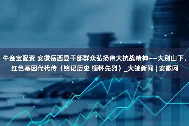 牛金宝配资 安徽岳西县干部群众弘扬伟大抗战精神——大别山下，红色基因代代传（铭记历史 缅怀先烈）_大皖新闻 | 安徽网