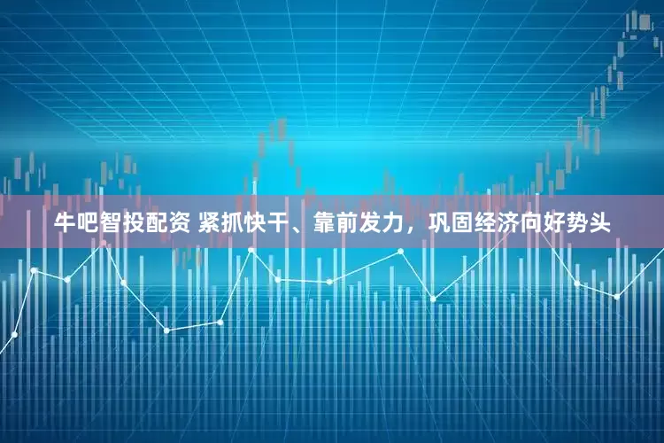 牛吧智投配资 紧抓快干、靠前发力，巩固经济向好势头