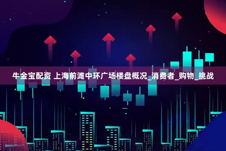 牛金宝配资 上海前滩中环广场楼盘概况_消费者_购物_挑战