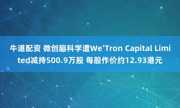 牛道配资 微创脑科学遭We‘Tron Capital Limited减持500.9万股 每股作价约12.93港元
