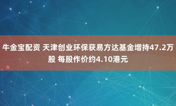 牛金宝配资 天津创业环保获易方达基金增持47.2万股 每股作价约4.10港元