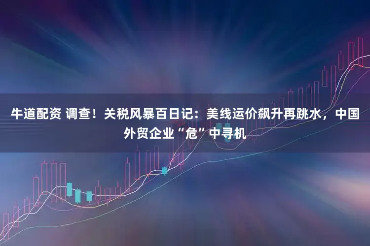 牛道配资 调查！关税风暴百日记：美线运价飙升再跳水，中国外贸企业“危”中寻机