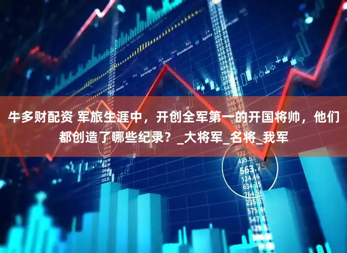 牛多财配资 军旅生涯中，开创全军第一的开国将帅，他们都创造了哪些纪录？_大将军_名将_我军