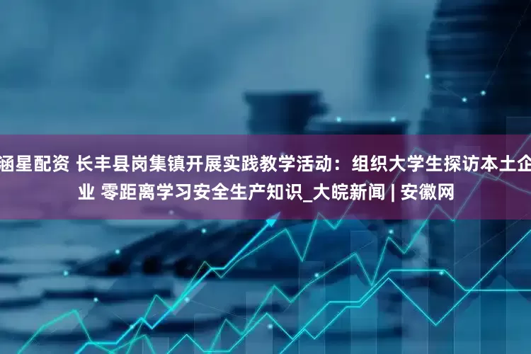 涵星配资 长丰县岗集镇开展实践教学活动：组织大学生探访本土企业 零距离学习安全生产知识_大皖新闻 | 安徽网