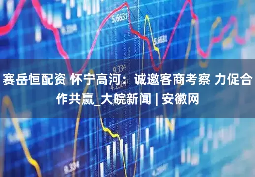 赛岳恒配资 怀宁高河：诚邀客商考察 力促合作共赢_大皖新闻 | 安徽网