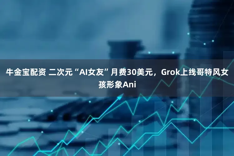 牛金宝配资 二次元“AI女友”月费30美元，Grok上线哥特风女孩形象Ani