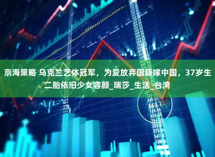 京海策略 乌克兰艺体冠军，为爱放弃国籍嫁中国，37岁生二胎依旧少女容颜_瑞莎_生活_台湾