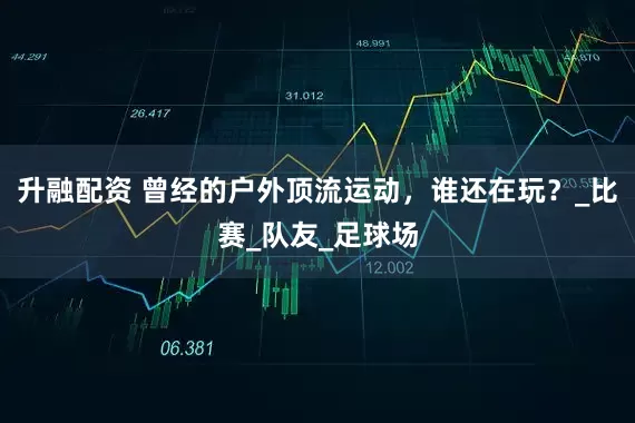 升融配资 曾经的户外顶流运动，谁还在玩？_比赛_队友_足球场