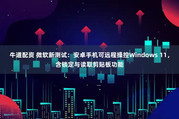 牛道配资 微软新测试：安卓手机可远程操控Windows 11，含锁定与读取剪贴板功能