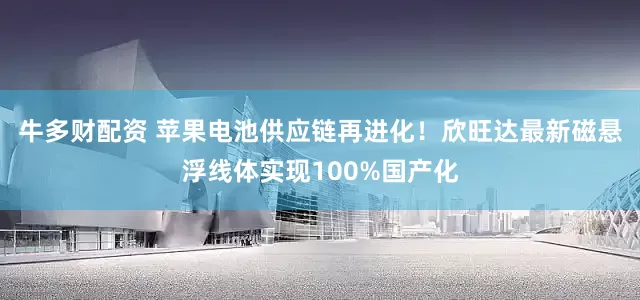 牛多财配资 苹果电池供应链再进化！欣旺达最新磁悬浮线体实现100%国产化