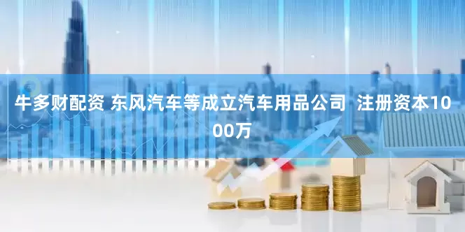 牛多财配资 东风汽车等成立汽车用品公司  注册资本1000万