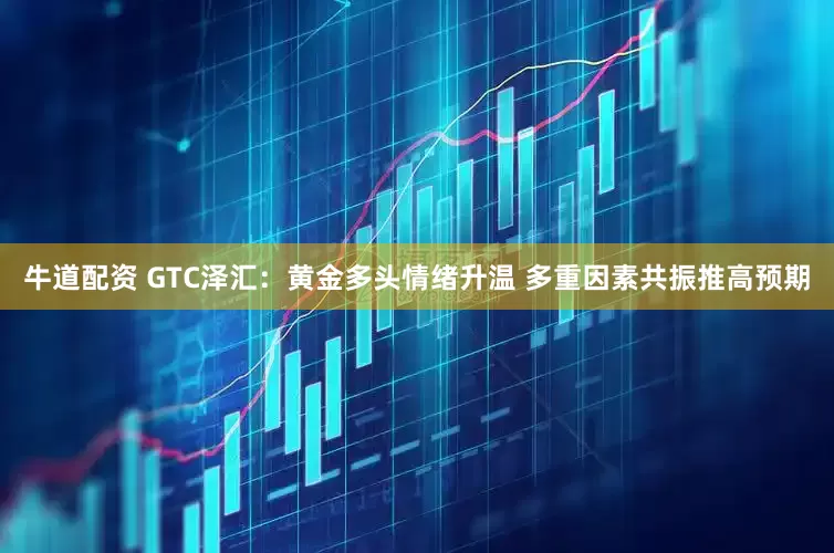 牛道配资 GTC泽汇：黄金多头情绪升温 多重因素共振推高预期