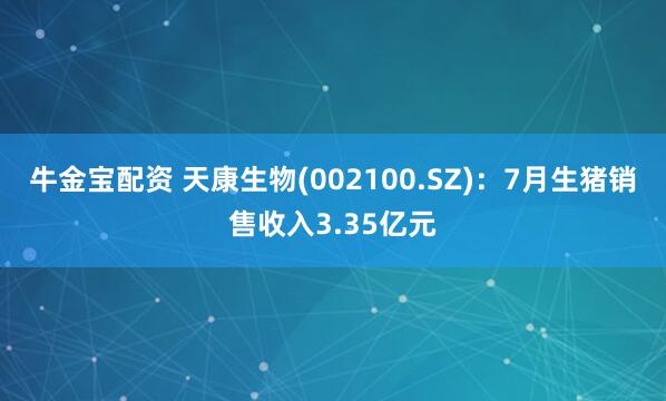 牛金宝配资 天康生物(002100.SZ)：7月生猪销售收入3.35亿元
