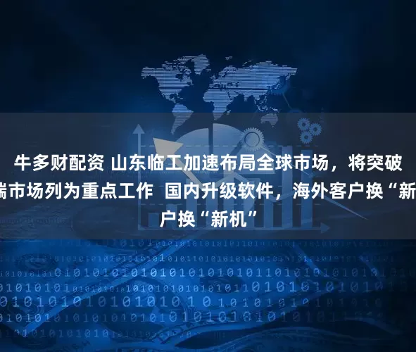 牛多财配资 山东临工加速布局全球市场，将突破高端市场列为重点工作  国内升级软件，海外客户换“新机”