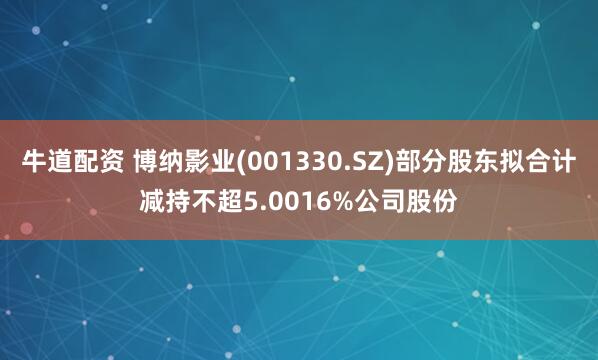 牛道配资 博纳影业(001330.SZ)部分股东拟合计减持不超5.0016%公司股份