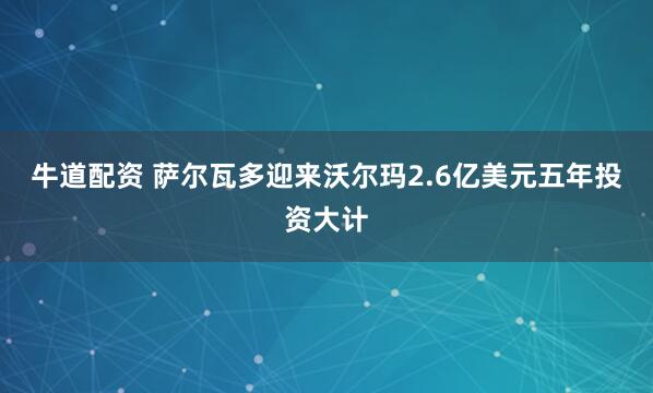 牛道配资 萨尔瓦多迎来沃尔玛2.6亿美元五年投资大计