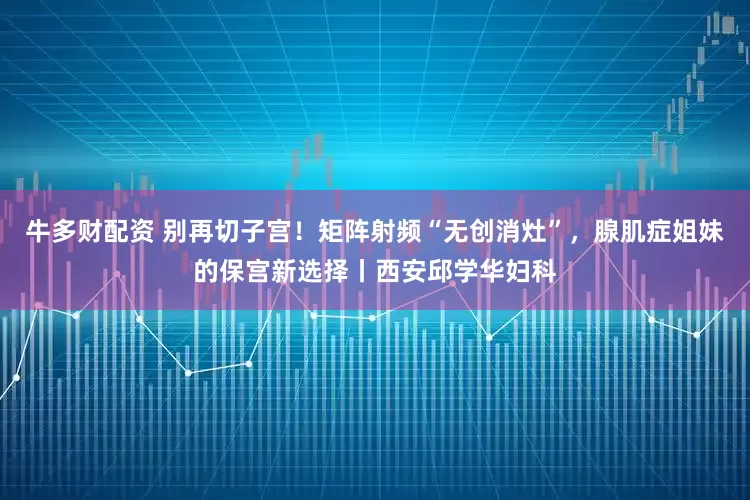 牛多财配资 别再切子宫！矩阵射频“无创消灶”，腺肌症姐妹的保宫新选择丨西安邱学华妇科