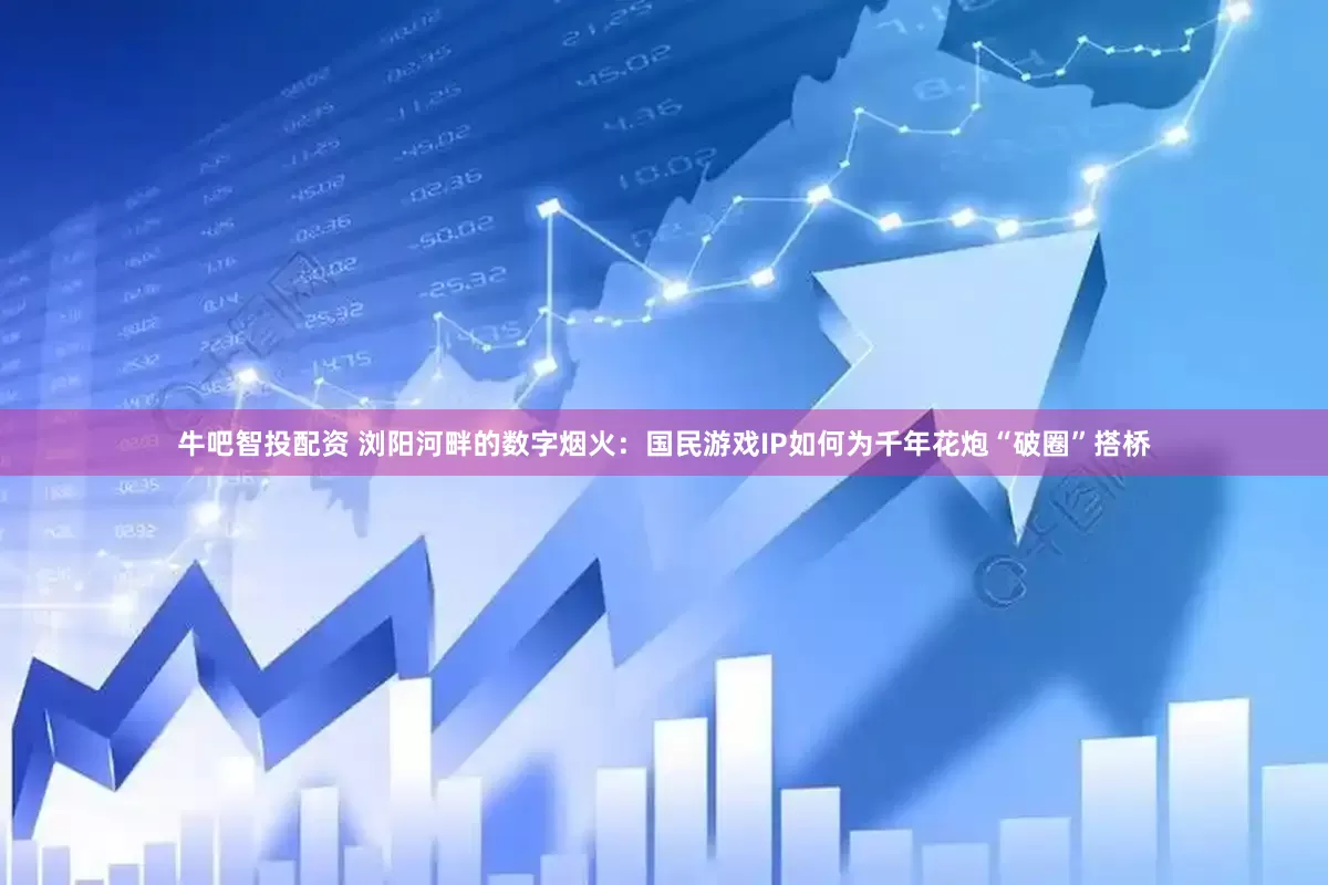 牛吧智投配资 浏阳河畔的数字烟火：国民游戏IP如何为千年花炮“破圈”搭桥